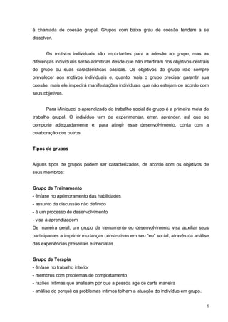 é chamada de coesão grupal. Grupos com baixo grau de coesão tendem a se 
dissolver. 
Os motivos individuais são importantes para a adesão ao grupo, mas as 
diferenças individuais serão admitidas desde que não interfiram nos objetivos centrais 
do grupo ou suas características básicas. Os objetivos do grupo irão sempre 
prevalecer aos motivos individuais e, quanto mais o grupo precisar garantir sua 
coesão, mais ele impedirá manifestações individuais que não estejam de acordo com 
seus objetivos. 
Para Minicucci o aprendizado do trabalho social de grupo é a primeira meta do 
trabalho grupal. O indivíduo tem de experimentar, errar, aprender, até que se 
comporte adequadamente e, para atingir esse desenvolvimento, conta com a 
colaboração dos outros. 
Tipos de grupos 
Alguns tipos de grupos podem ser caracterizados, de acordo com os objetivos de 
seus membros: 
Grupo de Treinamento 
- ênfase no aprimoramento das habilidades 
- assunto de discussão não definido 
- é um processo de desenvolvimento 
- visa à aprendizagem 
De maneira geral, um grupo de treinamento ou desenvolvimento visa auxiliar seus 
participantes a imprimir mudanças construtivas em seu “eu” social, através da análise 
das experiências presentes e imediatas. 
Grupo de Terapia 
- ênfase no trabalho interior 
- membros com problemas de comportamento 
- razões íntimas que analisam por que a pessoa age de certa maneira 
- análise do porquê os problemas íntimos tolhem a atuação do indivíduo em grupo. 
6 
 