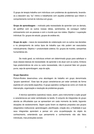 O grupo de terapia trabalha com indivíduos com problemas de ajustamento, levando-os 
a descobrir seu “eu” íntimo e trabalhando com aqueles problemas que inibem o 
comportamento normal do indivíduo em grupo. 
Grupo de aprendizagem – motivado pela necessidade de aprender com os demais, 
de partilhar com os outros nossas idéias, sentimentos, de conseguir melhor 
entrosamento com as pessoas e com o mundo que nos rodeia. Objetivo = superação 
individual. Ex: grupos de estudo, grupos de análise etc. 
Grupo de ação – nasce da necessidade de colaboração com os outros nas decisões 
e no planejamento de certos tipos de trabalho que não podem ser executados 
individualmente. Objetivo = produtividade coletiva. Ex: grupos de mutirão, campanhas 
humanitárias etc. 
De modo geral, os indivíduos entram em determinado grupo para satisfazer a 
duas classes básicas de necessidade: de aprender e de atuar com os outros. Embora 
haja predominância de uma ou outra necessidade, não é possível falar em grupos 
puros, seja de aprendizagem, seja de ação. 
Grupo Operativo 
Pichon-Rivière desenvolveu uma abordagem de trabalho em grupo denominada 
“grupos operativos”. Esse tipo de grupo caracteriza-se por estar centrado de forma 
explícita em uma tarefa específica. O grupo operativo configura-se como um modo de 
intervenção, organização e resolução de problemas grupais. 
A técnica operatória (operativa) nasce, assim, para instrumentar a ação grupal 
e caracteriza-se por estar centralizada na tarefa. O conjunto de integrantes do grupo 
aborda as dificuldades que se apresentam em cada momento da tarefa, logrando 
situações de esclarecimento. Sejam quais foram os objetivos propostos aos grupos 
(diagnóstico institucional, aprendizagem, planificação, criação etc), a finalidade é que 
seus integrantes aprendam a pensar em uma co-participação do objeto do 
conhecimento, entendendo que pensamento e conhecimento não são fatos 
individuais, mas produções sociais 
7 
 