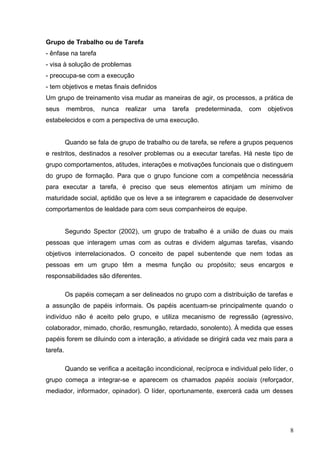 Grupo de Trabalho ou de Tarefa 
- ênfase na tarefa 
- visa à solução de problemas 
- preocupa-se com a execução 
- tem objetivos e metas finais definidos 
Um grupo de treinamento visa mudar as maneiras de agir, os processos, a prática de 
seus membros, nunca realizar uma tarefa predeterminada, com objetivos 
estabelecidos e com a perspectiva de uma execução. 
Quando se fala de grupo de trabalho ou de tarefa, se refere a grupos pequenos 
e restritos, destinados a resolver problemas ou a executar tarefas. Há neste tipo de 
grupo comportamentos, atitudes, interações e motivações funcionais que o distinguem 
do grupo de formação. Para que o grupo funcione com a competência necessária 
para executar a tarefa, é preciso que seus elementos atinjam um mínimo de 
maturidade social, aptidão que os leve a se integrarem e capacidade de desenvolver 
comportamentos de lealdade para com seus companheiros de equipe. 
Segundo Spector (2002), um grupo de trabalho é a união de duas ou mais 
pessoas que interagem umas com as outras e dividem algumas tarefas, visando 
objetivos interrelacionados. O conceito de papel subentende que nem todas as 
pessoas em um grupo têm a mesma função ou propósito; seus encargos e 
responsabilidades são diferentes. 
Os papéis começam a ser delineados no grupo com a distribuição de tarefas e 
a assunção de papéis informais. Os papéis acentuam-se principalmente quando o 
indivíduo não é aceito pelo grupo, e utiliza mecanismo de regressão (agressivo, 
colaborador, mimado, chorão, resmungão, retardado, sonolento). À medida que esses 
papéis forem se diluindo com a interação, a atividade se dirigirá cada vez mais para a 
tarefa. 
Quando se verifica a aceitação incondicional, recíproca e individual pelo líder, o 
grupo começa a integrar-se e aparecem os chamados papéis sociais (reforçador, 
mediador, informador, opinador). O líder, oportunamente, exercerá cada um desses 
8 
 