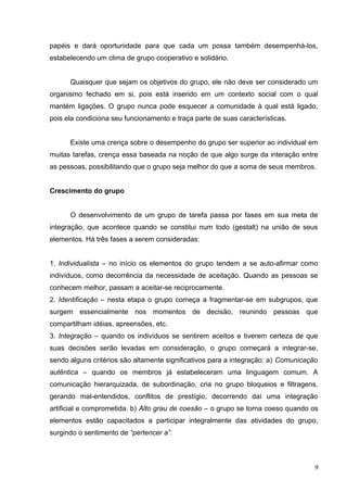papéis e dará oportunidade para que cada um possa também desempenhá-los, 
estabelecendo um clima de grupo cooperativo e solidário. 
Quaisquer que sejam os objetivos do grupo, ele não deve ser considerado um 
organismo fechado em si, pois está inserido em um contexto social com o qual 
mantém ligações. O grupo nunca pode esquecer a comunidade à qual está ligado, 
pois ela condiciona seu funcionamento e traça parte de suas características. 
Existe uma crença sobre o desempenho do grupo ser superior ao individual em 
muitas tarefas, crença essa baseada na noção de que algo surge da interação entre 
as pessoas, possibilitando que o grupo seja melhor do que a soma de seus membros. 
Crescimento do grupo 
O desenvolvimento de um grupo de tarefa passa por fases em sua meta de 
integração, que acontece quando se constitui num todo (gestalt) na união de seus 
elementos. Há três fases a serem consideradas: 
1. Individualista – no início os elementos do grupo tendem a se auto-afirmar como 
indivíduos, como decorrência da necessidade de aceitação. Quando as pessoas se 
conhecem melhor, passam a aceitar-se reciprocamente. 
2. Identificação – nesta etapa o grupo começa a fragmentar-se em subgrupos, que 
surgem essencialmente nos momentos de decisão, reunindo pessoas que 
compartilham idéias, apreensões, etc. 
3. Integração – quando os indivíduos se sentirem aceitos e tiverem certeza de que 
suas decisões serão levadas em consideração, o grupo começará a integrar-se, 
sendo alguns critérios são altamente significativos para a integração: a) Comunicação 
autêntica – quando os membros já estabeleceram uma linguagem comum. A 
comunicação hierarquizada, de subordinação, cria no grupo bloqueios e filtragens, 
gerando mal-entendidos, conflitos de prestígio, decorrendo daí uma integração 
artificial e comprometida. b) Alto grau de coesão – o grupo se torna coeso quando os 
elementos estão capacitados a participar integralmente das atividades do grupo, 
surgindo o sentimento de “pertencer a”. 
9 
 