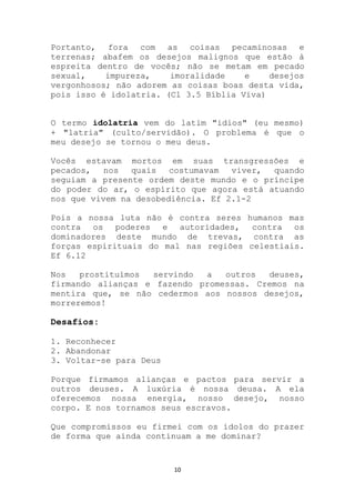 Portanto, fora com as coisas pecaminosas e
terrenas; abafem os desejos malignos que estão à
espreita dentro de vocês; não se metam em pecado
sexual,    impureza,    imoralidade    e    desejos
vergonhosos; não adorem as coisas boas desta vida,
pois isso é idolatria. (Cl 3.5 Bíblia Viva)


O termo idolatria vem do latim "idios" (eu mesmo)
+ "latria" (culto/servidão). O problema é que o
meu desejo se tornou o meu deus.

Vocês estavam mortos em suas transgressões e
pecados,   nos  quais   costumavam  viver, quando
seguiam a presente ordem deste mundo e o príncipe
do poder do ar, o espírito que agora está atuando
nos que vivem na desobediência. Ef 2.1-2

Pois a nossa luta não é contra seres humanos mas
contra os poderes e autoridades, contra os
dominadores deste mundo de trevas, contra as
forças espirituais do mal nas regiões celestiais.
Ef 6.12

Nos   prostituímos servindo  a   outros  deuses,
firmando alianças e fazendo promessas. Cremos na
mentira que, se não cedermos aos nossos desejos,
morreremos!

Desafios:

1. Reconhecer
2. Abandonar
3. Voltar-se para Deus

Porque firmamos alianças e pactos para servir a
outros deuses. A luxúria é nossa deusa. A ela
oferecemos nossa energia, nosso desejo, nosso
corpo. E nos tornamos seus escravos.

Que compromissos eu firmei com os ídolos do prazer
de forma que ainda continuam a me dominar?


                         10
 