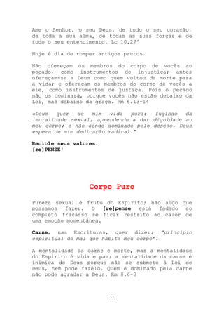 Ame o Senhor, o seu Deus, de todo o seu coração,
de toda a sua alma, de todas as suas forças e de
todo o seu entendimento. Lc 10.27ª

Hoje é dia de romper antigos pactos.

Não ofereçam os membros do corpo de vocês ao
pecado, como instrumentos de injustiça; antes
ofereçam-se a Deus como quem voltou da morte para
a vida; e ofereçam os membros do corpo de vocês a
ele, como instrumentos de justiça. Pois o pecado
não os dominará, porque vocês não estão debaixo da
Lei, mas debaixo da graça. Rm 6.13-14

«Deus   quer  de   mim   vida  pura:  fugindo  da
imoralidade sexual; aprendendo a dar dignidade ao
meu corpo; e não sendo dominado pelo desejo. Deus
espera de mim dedicação radical."

Recicle seus valores.
[re]PENSE!




                  Corpo Puro

Pureza sexual é fruto do Espírito; não algo que
possamos fazer. O [re]pense está fadado ao
completo fracasso se ficar restrito ao calor de
uma emoção momentânea.

Carne, nas Escrituras, quer dizer: "princípio
espiritual do mal que habita meu corpo".

A mentalidade da carne é morte, mas a mentalidade
do Espírito é vida e paz; a mentalidade da carne é
inimiga de Deus porque não se submete à Lei de
Deus, nem pode fazêlo. Quem é dominado pela carne
não pode agradar a Deus. Rm 8.6-8



                        11
 