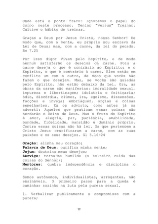 Onde está o ponto fraco? Ignoramos o papel do
corpo neste processo. Tentar "versus" Treinar.
Cultive o hábito de treinar.

Graças a Deus por Jesus Cristo, nosso Senhor! De
modo que, com a mente, eu próprio sou escravo da
Lei de Deus; mas, com a carne, da lei do pecado.
Rm 7.25

Por isso digo: Vivam pelo Espírito, e de modo
nenhum satisfarão os desejos da carne. Pois a
carne deseja o que é contrário ao Espírito; e o
Espírito, o que é contrário à carne. Eles estão em
conflito um com o outro, de modo que vocês não
fazem o que desejam. Mas, se vocês são guiados
pelo Espírito, não estão debaixo da Lei. Ora, as
obras da carne são manifestas: imoralidade sexual,
impureza e libertinagem; idolatria e feitiçaria;
ódio, discórdia, ciúmes, ira, egoísmo, dissensões,
facções e inveja; embriaguez, orgias e coisas
semelhantes. Eu os advirto, como antes já os
adverti: Aqueles que praticam essas coisas não
herdarão o Reino de Deus. Mas o fruto do Espírito
é amor, alegria, paz, paciência, amabilidade,
bondade, fidelidade, mansidão e domínio próprio.
Contra essas coisas não há lei. Os que pertencem a
Cristo Jesus crucificaram a carne, com as suas
paixões e os seus desejos. Gl 5.16-24

Oração: alinha meu coração;
Palavra de Deus: purifica minha mente;
Jejum: doutrina meus desejos;
Serviço: torna-me humilde (o solteiro cuida das
coisas do Senhor);
Mentores: quebra independência e disciplina o
coração.

Somos autônomos, individualistas, arrogantes, não
ensináveis. O primeiro passo para a queda é
caminhar sozinho na luta pela pureza sexual.

1. Verbalizar   publicamente   o   compromisso   com   a
pureza;

                         12
 