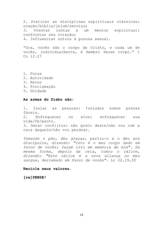 2. Praticar as disciplinas espirituais clássicas:
oração/bíblia/jejum/serviço;
3.   Prestar  contas   a  um   mentor  espiritual:
confrontar seu coração;
4. Influenciar outros à pureza sexual.

“Ora, vocês são o corpo de Cristo, e cada um de
vocês, individualmente, é membro desse corpo.” 1
Co 12.27



1.   Força
2.   Autoridade
3.   Reino
4.   Proclamação
5.   Unidade

As armas do Diabo são:

1. Isolar as pessoas: Isolados somos presas
fáceis.
2.   Enfraquecer    os   elos:  enfraquecer   sua
vida/fé/pacto.
3. Gerar conflitos: não gosto deste/não vou com a
cara daquele/não vou perdoar.

Tomando o pão, deu graças, partiu-o e o deu aos
discípulos, dizendo: "Isto é o meu corpo dado em
favor de vocês; façam isto em memória de mim". Da
mesma forma, depois da ceia, tomou o cálice,
dizendo: "Este cálice é a nova aliança no meu
sangue, derramado em favor de vocês". Lc 22.19,20

Recicle seus valores.

[re]PENSE!




                         13
 