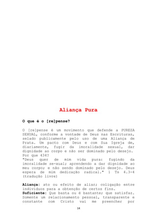 Aliança Pura

O que é o [re]pense?

O [re]pense é um movimento que defende a PUREZA
SEXUAL, conforme a vontade de Deus nas Escrituras,
selado publicamente pelo uso de uma Aliança de
Prata. Um pacto com Deus e com Sua Igreja de,
diariamente, fugir da imoralidade sexual, dar
dignidade ao corpo e não ser dominado pelo desejo.
Por que 434?
"Deus   quer  de   mim   vida  pura:   fugindo   da
imoralidade se-xual; aprendendo a dar dignidade ao
meu corpo; e não sendo dominado pelo desejo. Deus
espera de mim dedicação radical." 1 Ts 4.3-4
(tradução livre)

Aliança: ato ou efeito de aliar; coligação entre
indivíduos para a obtenção de certos fins.
Suficiente: Que basta ou é bastante; que satisfaz.
Somente um relacionamento pessoal, transparente e
constante   com  Cristo   vai  me   preencher  por
                        14
 