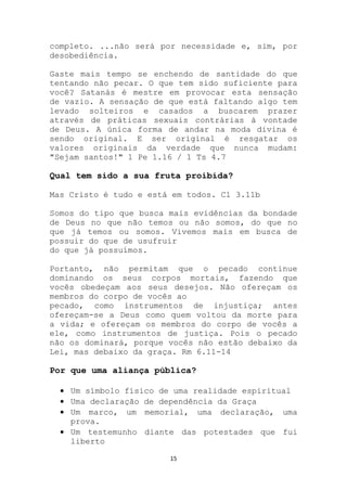 completo. ...não será por necessidade e, sim, por
desobediência.

Gaste mais tempo se enchendo de santidade do que
tentando não pecar. O que tem sido suficiente para
você? Satanás é mestre em provocar esta sensação
de vazio. A sensação de que está faltando algo tem
levado solteiros e casados a buscarem prazer
através de práticas sexuais contrárias à vontade
de Deus. A única forma de andar na moda divina é
sendo original. E ser original é resgatar os
valores originais da verdade que nunca mudam:
"Sejam santos!" 1 Pe 1.16 / 1 Ts 4.7

Qual tem sido a sua fruta proibida?

Mas Cristo é tudo e está em todos. Cl 3.11b

Somos do tipo que busca mais evidências da bondade
de Deus no que não temos ou não somos, do que no
que já temos ou somos. Vivemos mais em busca de
possuir do que de usufruir
do que já possuímos.

Portanto, não permitam que o pecado continue
dominando os seus corpos mortais, fazendo que
vocês obedeçam aos seus desejos. Não ofereçam os
membros do corpo de vocês ao
pecado, como instrumentos de injustiça; antes
ofereçam-se a Deus como quem voltou da morte para
a vida; e ofereçam os membros do corpo de vocês a
ele, como instrumentos de justiça. Pois o pecado
não os dominará, porque vocês não estão debaixo da
Lei, mas debaixo da graça. Rm 6.11-14

Por que uma aliança pública?

    Um símbolo físico de uma realidade espiritual
    Uma declaração de dependência da Graça
    Um marco, um memorial, uma declaração, uma
    prova.
    Um testemunho diante das potestades que fui
    liberto

                        15
 