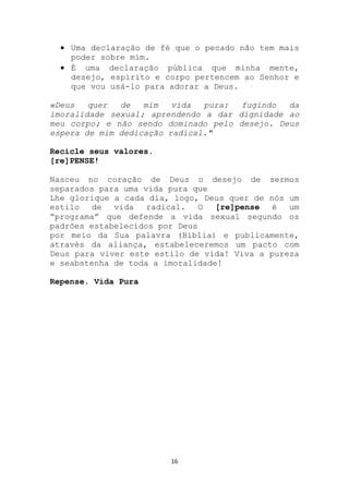 Uma declaração de fé que o pecado não tem mais
    poder sobre mim.
    É uma declaração pública que minha mente,
    desejo, espírito e corpo pertencem ao Senhor e
    que vou usá-lo para adorar a Deus.

«Deus   quer  de   mim   vida  pura:  fugindo  da
imoralidade sexual; aprendendo a dar dignidade ao
meu corpo; e não sendo dominado pelo desejo. Deus
espera de mim dedicação radical."

Recicle seus valores.
[re]PENSE!

Nasceu no coração de Deus o desejo de sermos
separados para uma vida pura que
Lhe glorique a cada dia, logo, Deus quer de nós um
estilo   de  vida   radical. O    [re]pense  é  um
“programa” que defende a vida sexual segundo os
padrões estabelecidos por Deus
por meio da Sua palavra (Bíblia) e publicamente,
através da aliança, estabeleceremos um pacto com
Deus para viver este estilo de vida! Viva a pureza
e seabstenha de toda a imoralidade!

Repense. Vida Pura




                        16
 