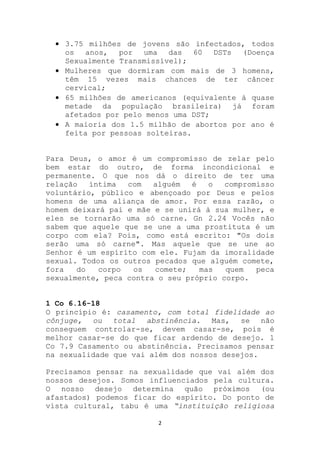 3.75 milhões de jovens são infectados, todos
    os anos, por uma das 60 DSTs (Doença
    Sexualmente Transmissível);
    Mulheres que dormiram com mais de 3 homens,
    têm 15 vezes mais chances de ter câncer
    cervical;
    65 milhões de americanos (equivalente à quase
    metade da população brasileira) já foram
    afetados por pelo menos uma DST;
    A maioria dos 1.5 milhão de abortos por ano é
    feita por pessoas solteiras.


Para Deus, o amor é um compromisso de zelar pelo
bem estar do outro, de forma incondicional e
permanente. O que nos dá o direito de ter uma
relação   íntima  com   alguém  é   o   compromisso
voluntário, público e abençoado por Deus e pelos
homens de uma aliança de amor. Por essa razão, o
homem deixará pai e mãe e se unirá à sua mulher, e
eles se tornarão uma só carne. Gn 2.24 Vocês não
sabem que aquele que se une a uma prostituta é um
corpo com ela? Pois, como está escrito: "Os dois
serão uma só carne". Mas aquele que se une ao
Senhor é um espírito com ele. Fujam da imoralidade
sexual. Todos os outros pecados que alguém comete,
fora   do   corpo  os   comete;   mas   quem   peca
sexualmente, peca contra o seu próprio corpo.


1 Co 6.16-18
O princípio é: casamento, com total fidelidade ao
cônjuge, ou total abstinência. Mas, se não
conseguem controlar-se, devem casar-se, pois é
melhor casar-se do que ficar ardendo de desejo. 1
Co 7.9 Casamento ou abstinência. Precisamos pensar
na sexualidade que vai além dos nossos desejos.

Precisamos pensar na sexualidade que vai além dos
nossos desejos. Somos influenciados pela cultura.
O nosso desejo determina quão próximos (ou
afastados) podemos ficar do espírito. Do ponto de
vista cultural, tabu é uma “instituição religiosa

                         2
 
