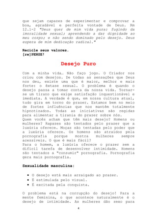 que sejam capazes de experimentar e comprovar a
boa, agradável e perfeita vontade de Deus. Rm
12.1-2 "Deus quer de mim vida pura: fugindo da
imoralidade sexual; aprendendo a dar dignidade ao
meu corpo; e não sendo dominado pelo desejo. Deus
espera de mim dedicação radical."

Recicle seus valores.
[re]PENSE!

                 Desejo Puro
Com a minha vida… Não faço jogo. O Criador nos
criou com desejos. De todas as sensações que Deus
nos deu, existe uma que é maior, melhor e mais
forte: o êxtase sexual. O problema é quando o
desejo passa a tomar conta da nossa vida. Tornar-
se um tirano que exige satisfação inquestionável e
imediata. A verdade é que, em nossa cultura atual,
tudo gira em torno do prazer. Estamos bem no meio
de fortes influências que nos mantêm totalmente
hipnotizados. Todas as iniciativas são regidas
para alimentar a tirania do prazer sobre nós.
Quem vocês acham que têm mais desejo? Homens ou
mulheres? Rapazes são tentados pelo prazer que a
luxúria oferece. Moças são tentadas pelo poder que
a luxúria oferece. Os homens são atraídos pela
pornografia   porque    mostra   mulheres    sempre
acessíveis. O que é mais fácil?
Para o homem, a luxúria oferece o prazer sem a
difícil tarefa de desenvolver intimidade. Homens
são tentados a "consumir" pornografia. Pornografia
gera mais pornografia.

Sexualidade masculina:

    O desejo está mais arraigado ao prazer.
    É estimulada pelo visual.
    É excitada pela conquista.

O problema está na corrupção do desejo! Para a
mente feminina, o que acontece naturalmente é o
desejo de intimidade. As mulheres dão sexo para
                         4
 