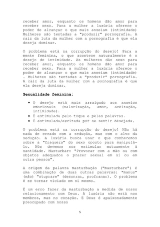 receber amor, enquanto os homens dão amor para
receber sexo. Para a mulher a luxúria oferece o
poder de alcançar o que mais anseiam (intimidade)
Mulheres são tentadas a "produzir" pornografia. A
raiz da luta da mulher com a pornografia é que ela
deseja dominar.

O problema está na corrupção do desejo! Para a
mente feminina, o que acontece naturalmente é o
desejo de intimidade. As mulheres dão sexo para
receber amor, enquanto os homens dão amor para
receber sexo. Para a mulher a luxúria oferece o
poder de alcançar o que mais anseiam (intimidade)
. Mulheres são tentadas a "produzir" pornografia.
A raiz da luta da mulher com a pornografia é que
ela deseja dominar.

Sexualidade feminina:

    O desejo está mais arraigado aos anseios
    emocionais   (valorização,  amor,   aceitação,
    intimidade).
    É estimulada pelo toque e pelas palavras.
    É estimulada/excitada por se sentir desejada.

O problema está na corrupção do desejo! Não há
nada de errado com a sedução, mas com o alvo da
sedução. A luxúria busca usar o que conhecemos
sobre a "fraqueza" do sexo oposto para manipulá-
lo. Nós devemos nos estimular mutuamente à
santidade. Masturbar: "Provocar com a mão ou com
objetos adequados o prazer sexual em si ou em
outra pessoa".

A origem da palavra masturbação ("masturbare") é
uma combinação de duas outras palavras: "manus"
(mão) "stuprare" (desonrar, profranar). O problema
é se tornar viciado em si mesmo.

É um erro fazer da masturbação a medida de nosso
relacionamento com Deus. A luxúria não está nos
membros, mas no coração. E Deus é apaixonadamente
preocupado com nosso

                        5
 