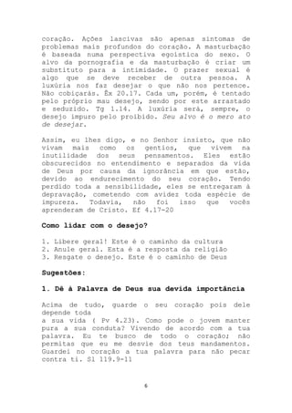 coração. Ações lascivas são apenas sintomas de
problemas mais profundos do coração. A masturbação
é baseada numa perspectiva egoística do sexo. O
alvo da pornografia e da masturbação é criar um
substituto para a intimidade. O prazer sexual é
algo que se deve receber de outra pessoa. A
luxúria nos faz desejar o que não nos pertence.
Não cobiçarás. Êx 20.17. Cada um, porém, é tentado
pelo próprio mau desejo, sendo por este arrastado
e seduzido. Tg 1.14. A luxúria será, sempre, o
desejo impuro pelo proibido. Seu alvo é o mero ato
de desejar.

Assim, eu lhes digo, e no Senhor insisto, que não
vivam   mais   como   os gentios, que    vivem   na
inutilidade dos seus pensamentos. Eles estão
obscurecidos no entendimento e separados da vida
de Deus por causa da ignorância em que estão,
devido ao endurecimento do seu coração. Tendo
perdido toda a sensibilidade, eles se entregaram à
depravação, cometendo com avidez toda espécie de
impureza.    Todavia,   não foi  isso  que    vocês
aprenderam de Cristo. Ef 4.17-20

Como lidar com o desejo?

1. Libere geral! Este é o caminho da cultura
2. Anule geral. Esta é a resposta da religião
3. Resgate o desejo. Este é o caminho de Deus

Sugestões:

1. Dê à Palavra de Deus sua devida importância

Acima de tudo, guarde o seu coração pois dele
depende toda
a sua vida ( Pv 4.23). Como pode o jovem manter
pura a sua conduta? Vivendo de acordo com a tua
palavra. Eu te busco de todo o coração; não
permitas que eu me desvie dos teus mandamentos.
Guardei no coração a tua palavra para não pecar
contra ti. Sl 119.9-11


                         6
 