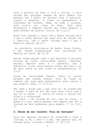 Pois a palavra de Deus é viva e eficaz, e mais
afiada que qualquer espada de dois gumes; ela
penetra até o ponto de dividir alma e espírito,
juntas e medulas, e julga os pensamentos e
intenções do coração. Nada, em toda a criação,
está   oculto  aos   olhos  de Deus.    Tudo está
descoberto e exposto diante dos olhos daquele a
quem havemos de prestar contas. Hb 4.12,13

Quem vive segundo a carne tem a mente voltada para
o que a carne deseja; mas quem vive de acordo com
o Espírito, tem a mente voltada para o que o
Espírito deseja. Rm 8.5

 Ao contrário, revistam-se do Senhor Jesus Cristo,
e não fiquem premeditando como satisfazer os
desejos da carne. Rm 13.14

Assim, façam morrer tudo o que pertence à natureza
terrena de vocês: imoralidade sexual, impureza,
paixão,   desejos  maus  e   a  ganância,   que  é
idolatria. É por causa dessas coisas que vem a ira
de Deus sobre os que vivem na desobediência. Cl
3.5,6

Fujam da imoralidade sexual. Todos os outros
pecados que alguém comete, fora do corpo os
comete; mas quem peca sexualmente, peca contra o
seu próprio corpo. 1ª Co 6.18

Não amem o mundo nem o que nele há. Se alguém ama
o mundo, o amor do Pai não está nele. Pois tudo o
que há no mundo – a cobiça da carne a cobiça dos
olhos e a ostentação
dos bens - não provém do Pai, mas do mundo. O
mundo e a sua cobiça passam, mas aquele que faz a
vontade de Deus permanece para sempre. 1ª Jo 2.15-
17

2. Deixe de ser valente: Fuja da tentação!

Fuja dos desejos malignos da juventude e siga a
justiça, a fé, o amor e a paz, com aqueles que, de
coração puro, invocam o Senhor. 2ª Tm 2.22
                        7
 