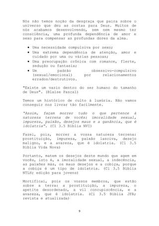Nós não temos noção da desgraça que paira sobre o
universo que deu as costas para Deus. Muitos de
nós acabamos desenvolvendo, sem nem mesmo ter
consciência, uma profunda dependência de amor e
sexo para compensar as profundas dores da alma.

    Uma necessidade compulsiva por sexo;
    Uma extrema dependência de atenção, amor e
    cuidado por uma ou várias pessoas;
    Uma preocupação crônica com romance, flerte,
    sedução ou fantasia;
    Um         padrão          obsessivo-compulsivo
    (sexual/emocional)     por      relacionamentos
    errados/destrutivos.

"Existe um vazio dentro do ser humano do tamanho
de Deus". (Blaise Pascal)

Temos um histórico de culto à luxúria. Não vamos
conseguir nos livrar tão facilmente.

“Assim, façam morrer tudo o que pertence à
natureza terrena de vocês: imoralidade sexual,
impureza, paixão, desejos maus e a ganância, que é
idolatria”. (Cl 3.5 Bíblia NVI)

Fazei, pois, morrer a vossa natureza terrena:
prostituição, impureza, paixão lasciva, desejo
maligno, e a avareza, que é idolatria. (Cl 3.5
Bíblia Vida Nova)

Portanto, matem os desejos deste mundo que agem em
vocês, isto é, a imoralidade sexual, a indecência,
as paixões más, os maus desejos e a cobiça, porque
a cobiça é um tipo de idolatria. (Cl 3.5 Bíblia
NTLH; edição para jovens)

Mortificai, pois os vossos membros, que estão
sobre a terra: a prostituição, a impureza, o
apetite desordenado, a vil concupiscência, e a
avareza, que é idolatria. (Cl 3.5 Bíblia JFA;
revista e atualizada)


                        9
 