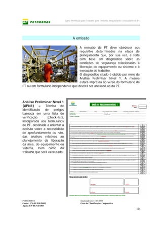 Curso Permissão para Trabalho para Emitente, Requisitante e executante de PT
PETROBRAS Atualizado em:15/03/2006
Gestor: UN-BC/RH/DRH Grau de Classificação: Corporativo
Apoio: UN-BC/ST/SPO
10
A emissão
A emissão da PT deve obedecer aos
requisitos determinados na etapa de
planejamento que, por sua vez, é feita
com base em diagnóstico sobre as
condições de segurança relacionadas à
liberação do equipamento ou sistema e à
execução do trabalho.
O diagnóstico citado é obtido por meio da
Análise Preliminar Nível 1. A mesma
estará impressa no verso do formulário da
PT ou em formulário independente que deverá ser anexado ao da PT.
Análise Preliminar Nível 1
(APN1) – Técnica de
identificação de perigos
baseada em uma lista de
verificação (check-list),
incorporada aos formulários
de PT, destinada a orientar a
decisão sobre a necessidade
de aprofundamento ou não,
das análises relativas ao
planejamento da liberação
da área, do equipamento ou
sistema, bem como do
trabalho que será executado.
 