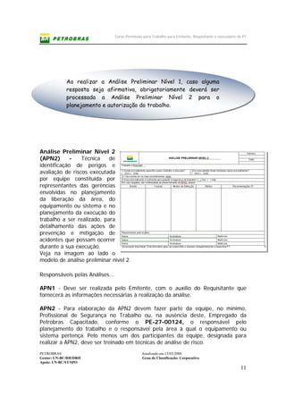 Curso Permissão para Trabalho para Emitente, Requisitante e executante de PT
PETROBRAS Atualizado em:15/03/2006
Gestor: UN-BC/RH/DRH Grau de Classificação: Corporativo
Apoio: UN-BC/ST/SPO
11
Análise Preliminar Nível 2
(APN2) - Técnica de
identificação de perigos e
avaliação de riscos executada
por equipe constituída por
representantes das gerências
envolvidas no planejamento
da liberação da área, do
equipamento ou sistema e no
planejamento da execução do
trabalho a ser realizado, para
detalhamento das ações de
prevenção e mitigação de
acidentes que possam ocorrer
durante a sua execução.
Veja na imagem ao lado o
modelo de análise preliminar nível 2.
Responsáveis pelas Análises...
APN1 - Deve ser realizada pelo Emitente, com o auxílio do Requisitante que
fornecerá as informações necessárias à realização da análise.
APN2 - Para elaboração da APN2 devem fazer parte da equipe, no mínimo,
Profissional de Segurança no Trabalho ou, na ausência deste, Empregado da
Petrobras Capacitado, conforme o PE-27-00124, o responsável pelo
planejamento do trabalho e o responsável pela área à qual o equipamento ou
sistema pertença. Pelo menos um dos participantes da equipe, designada para
realizar a APN2, deve ser treinado em técnicas de análise de risco.
Ao realizar a Análise Preliminar Nível 1, caso alguma
resposta seja afirmativa, obrigatoriamente deverá ser
processada a Análise Preliminar Nível 2 para o
planejamento e autorização do trabalho.
 