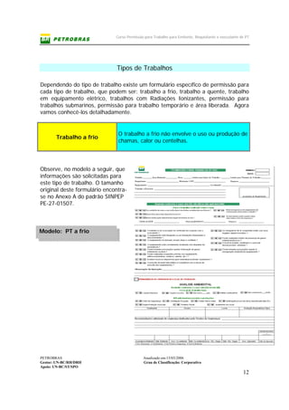 Curso Permissão para Trabalho para Emitente, Requisitante e executante de PT
PETROBRAS Atualizado em:15/03/2006
Gestor: UN-BC/RH/DRH Grau de Classificação: Corporativo
Apoio: UN-BC/ST/SPO
12
Modelo: PT a frio
Tipos de Trabalhos
Dependendo do tipo de trabalho existe um formulário específico de permissão para
cada tipo de trabalho, que podem ser: trabalho a frio, trabalho a quente, trabalho
em equipamento elétrico, trabalhos com Radiações Ionizantes, permissão para
trabalhos submarinos, permissão para trabalho temporário e área liberada. Agora
vamos conhecê-los detalhadamente.
Trabalho a frio
O trabalho a frio não envolve o uso ou produção de
chamas, calor ou centelhas.
Observe, no modelo a seguir, que
informações são solicitadas para
este tipo de trabalho. O tamanho
original deste formulário encontra-
se no Anexo A do padrão SINPEP
PE-27-01507.
 