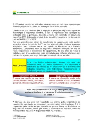 Curso Permissão para Trabalho para Emitente, Requisitante e executante de PT
PETROBRAS Atualizado em:15/03/2006
Gestor: UN-BC/RH/DRH Grau de Classificação: Corporativo
Apoio: UN-BC/ST/SPO
14
Caso o equipamento classe B esteja interligado a um
equipamento classe A, o mesmo será tratado como sendo
de classe A.
A PTT poderá também ser aplicada a situações especiais, tais como, paradas para
manutenção parciais ou totais, ou montagem de sistemas definidos.
Lembre-se de que somente após a inspeção e aprovação conjunta da operação,
manutenção e segurança industrial, é que o responsável pela operação ou
instalação emite a permissão, devendo a mesma ser registrada em documento
específico (PTT). O tamanho original deste formulário encontra-se no Anexo A do
padrão SINPEP PE-27-01507.
Nos seus procedimentos iniciais de manutenção, os equipamentos estão sujeitos
ao regime normal de emissão de PT, até que sejam atingidos níveis de segurança
adequados, para poderem entrar em regime de Permissão para Trabalho
Temporária. Considera-se nível de segurança adequado condições em que os
riscos ocupacionais e operacionais do equipamento, da área onde se realiza o
trabalho e das áreas adjacentes estão controlados não sofrendo alterações dos
padrões de segurança ao longo do tempo de execução desse trabalho.
Equipamento Classe A
É aquele que contém ou que tenha
contido produtos tóxicos, asfixiantes,
corrosivos, inflamáveis ou combustíveis.
Equipamento Classe B
É aquele que não contém ou não tenha
contido produtos tóxicos, asfixiantes,
corrosivos, inflamáveis ou combustíveis.
A liberação da área deve ser requisitada, por escrito, pelos responsáveis da
manutenção, construção ou montagem, ao responsável pela instalação. E é o
responsável pela instalação que, baseado em parecer formal do Profissional de
Segurança do Trabalho, emite, por escrito, a autorização de liberação, conforme
modelo contido no Anexo A do padrão SINPEP PE-27-01507.
Área Liberada
Local com limites estabelecidos, situados em área não
classificada onde, por tempo determinado, fica dispensada a
sistemática de emissão de PT, excetuando-se os trabalhos com
radiações ionizantes, teste hidrostático, hidrojateamento e
trabalhos a quente em equipamentos Classe A.
 
