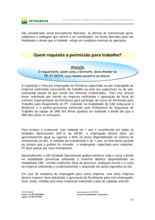 Curso Permissão para Trabalho para Emitente, Requisitante e executante de PT
PETROBRAS Atualizado em:15/03/2006
Gestor: UN-BC/RH/DRH Grau de Classificação: Corporativo
Apoio: UN-BC/ST/SPO
15
Atenção
O requisitante, assim como o Emitente, deve atender ao
PE-27-00124, cujo resumo encontra-se abaixo.
São consideradas áreas previamente liberadas, as oficinas de manutenção geral,
caldeiraria e soldagem que vierem a ser constituídas, em locais liberados para tais
finalidades e desde que a Unidade esteja em condições normais de operação.
Quem requisita a permissão para trabalho?
A requisição é feita por empregado da Petrobras capacitado ou por empregado de
empresa contratada (executante do trabalho ou pelo seu supervisor) ou de sub-
contratada (desde de que conste em contrato) credenciados. Para isso, deverá
haver solicitação por escrito da empresa contratada e aprovação do fiscal do
contrato (representante da Petrobras) para participar do Curso de Permissão para
Trabalho para Requisitante de PT, realizado na modalidade de EAD (educação à
distância) e o prático-presencial ministrado pelo Profissional de Segurança do
Trabalho da equipe de SMS dos Ativos (poderá ser realizado à bordo até que o
SMS dos ativos se estruture).
Para receber a credencial, com validade de 1 ano e reconhecida em todas as
Unidades Operacionais (UO´s) da UN-BC, o empregado deverá obter um
aproveitamento igual ou superior a 80% na prova disponibilizada no sistema de
treinamento on line. A validade do treinamento é de 1 ano, ao final deste período
ou sempre que o padrão for revisado , o empregado, capacitado para requisitar,
PT deve passar por novo treinamento.
Opcionalmente, a UO (Unidade Operacional) poderá ministrar todo o curso a bordo
na modalidade presencial utilizando o material didático disponibilizado na
modalidade EAD, criando evidências (lista de presença, avaliação escrita e a carta
da empresa solicitando o credenciamento) e arquivado em pasta específica na UO.
Em caso de mudança do empregado para outra empresa, esta nova empresa
deverá requerer nova solicitação e aprovação da fiscalização para este empregado.
Será, então, emitida uma nova credencial mantendo a data de validade anterior.
 