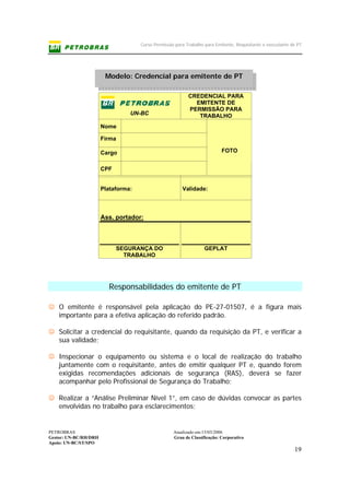 Curso Permissão para Trabalho para Emitente, Requisitante e executante de PT
PETROBRAS Atualizado em:15/03/2006
Gestor: UN-BC/RH/DRH Grau de Classificação: Corporativo
Apoio: UN-BC/ST/SPO
19
Modelo: Credencial para emitente de PT
Responsabilidades do emitente de PT
☺ O emitente é responsável pela aplicação do PE-27-01507, é a figura mais
importante para a efetiva aplicação do referido padrão.
☺ Solicitar a credencial do requisitante, quando da requisição da PT, e verificar a
sua validade;
☺ Inspecionar o equipamento ou sistema e o local de realização do trabalho
juntamente com o requisitante, antes de emitir qualquer PT e, quando forem
exigidas recomendações adicionais de segurança (RAS), deverá se fazer
acompanhar pelo Profissional de Segurança do Trabalho;
☺ Realizar a “Análise Preliminar Nível 1”, em caso de dúvidas convocar as partes
envolvidas no trabalho para esclarecimentos;
UN-BC
CREDENCIAL PARA
EMITENTE DE
PERMISSÃO PARA
TRABALHO
Nome
Firma
Cargo
CPF
FOTO
Plataforma: Validade:
Ass. portador:
SEGURANÇA DO
TRABALHO
GEPLAT
 