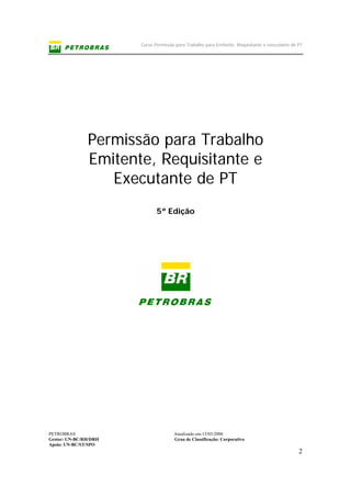 Curso Permissão para Trabalho para Emitente, Requisitante e executante de PT
PETROBRAS Atualizado em:15/03/2006
Gestor: UN-BC/RH/DRH Grau de Classificação: Corporativo
Apoio: UN-BC/ST/SPO
2
Permissão para Trabalho
Emitente, Requisitante e
Executante de PT
5ª Edição
 