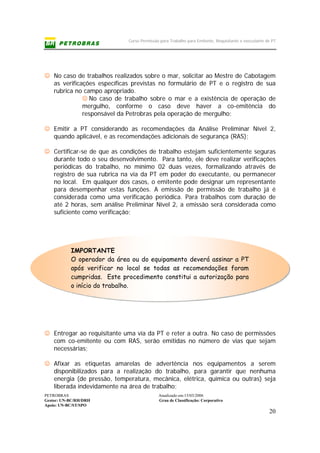 Curso Permissão para Trabalho para Emitente, Requisitante e executante de PT
PETROBRAS Atualizado em:15/03/2006
Gestor: UN-BC/RH/DRH Grau de Classificação: Corporativo
Apoio: UN-BC/ST/SPO
20
IMPORTANTE
O operador da área ou do equipamento deverá assinar a PT
após verificar no local se todas as recomendações foram
cumpridas. Este procedimento constitui a autorização para
o início do trabalho.
☺ No caso de trabalhos realizados sobre o mar, solicitar ao Mestre de Cabotagem
as verificações específicas previstas no formulário de PT e o registro de sua
rubrica no campo apropriado.
☺ No caso de trabalho sobre o mar e a existência de operação de
mergulho, conforme o caso deve haver a co-emitência do
responsável da Petrobras pela operação de mergulho;
☺ Emitir a PT considerando as recomendações da Análise Preliminar Nível 2,
quando aplicável, e as recomendações adicionais de segurança (RAS);
☺ Certificar-se de que as condições de trabalho estejam suficientemente seguras
durante todo o seu desenvolvimento. Para tanto, ele deve realizar verificações
periódicas do trabalho, no mínimo 02 duas vezes, formalizando através de
registro de sua rubrica na via da PT em poder do executante, ou permanecer
no local. Em qualquer dos casos, o emitente pode designar um representante
para desempenhar estas funções. A emissão de permissão de trabalho já é
considerada como uma verificação periódica. Para trabalhos com duração de
até 2 horas, sem análise Preliminar Nível 2, a emissão será considerada como
suficiente como verificação;
☺ Entregar ao requisitante uma via da PT e reter a outra. No caso de permissões
com co-emitente ou com RAS, serão emitidas no número de vias que sejam
necessárias;
☺ Afixar as etiquetas amarelas de advertência nos equipamentos a serem
disponibilizados para a realização do trabalho, para garantir que nenhuma
energia (de pressão, temperatura, mecânica, elétrica, química ou outras) seja
liberada indevidamente na área de trabalho;
 