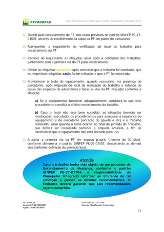 Curso Permissão para Trabalho para Emitente, Requisitante e executante de PT
PETROBRAS Atualizado em:15/03/2006
Gestor: UN-BC/RH/DRH Grau de Classificação: Corporativo
Apoio: UN-BC/ST/SPO
21
Atenção
Caso o trabalho tenha sido objeto de um processo de
Gerenciamento da Mudança, conforme o padrão
SINPEP PE-27-01704, é responsabilidade do
Planejador Integrado informar ao Emitente de tal
condição e passar as devidas recomendações. O
Emitente deverá garantir que tais recomendações
sejam cumpridas.
☺ Decidir pelo cancelamento da PT, nos casos previstos no padrão SINPEP PE-27-
01507, através do recolhimento da cópia da PT em poder do executante;
☺ Acompanhar o requisitante na verificação do local de trabalho para
encerramento da PT;
☺ Receber do requisitante as etiquetas azuis após a conclusão dos trabalhos,
juntamente com a primeira via da PT para encerramento;
☺ Retirar as etiquetas amarelas após constatar que o trabalho foi concluído, que
as respectivas etiquetas azuis foram retiradas e que a PT foi encerrada.
☺ Providenciar o teste do equipamento, quando necessário, na presença do
executante, após inspeção do local de realização do trabalho e estando de
posse das etiquetas de advertência e todas as vias da PT. Proceder conforme a
situação:
a) Se o equipamento funcionar adequadamente considera-se que este
procedimento constitui o efetivo encerramento do trabalho.
b) Caso o teste não seja bem sucedido, as etiquetas deverão ser
recolocadas, executados os procedimentos para assegurar a segurança do
equipamento e do executante (extração de gaveta e etc) e o trabalho
reiniciado, salvo quando o teste ocorrer ao final da jornada de Trabalho,
que deverá ser recolocada somente a etiqueta amarela, a fim de
caracterizar que o equipamento não está liberado para uso.
☺ Arquivar a primeira via da PT em arquivo próprio (mínimo de 30 dias),
conforme determina o padrão SINPEP PE-27-01507, descartando as demais
vias conforme definição da gerência local;
 