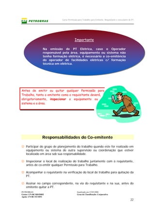 Curso Permissão para Trabalho para Emitente, Requisitante e executante de PT
PETROBRAS Atualizado em:15/03/2006
Gestor: UN-BC/RH/DRH Grau de Classificação: Corporativo
Apoio: UN-BC/ST/SPO
22
Importante
Na emissão de PT Elétrica, caso o Operador
responsável pela área, equipamento ou sistema não
tenha formação elétrica, é necessário a co-emitência
do operador de facilidades elétricas c/ formação
técnica em elétrica.
Antes de emitir ou quitar qualquer Permissão para
Trabalho, tanto o emitente como o requisitante deverá,
obrigatoriamente, inspecionar o equipamento ou
sistema e a área.
Responsabilidades do Co-emitente
☺ Participar do grupo de planejamento do trabalho quando este for realizado em
equipamento ou sistema de outra supervisão ou coordenação que estiver
localizado em área sob sua responsabilidade.
☺ Inspecionar o local de realização do trabalho juntamente com o requisitante,
antes de co-emitir qualquer Permissão para Trabalho.
☺ Acompanhar o requisitante na verificação do local de trabalho para quitação da
PT.
☺ Assinar no campo correspondente, na via do requisitante e na sua, antes do
emitente quitar a PT.
 