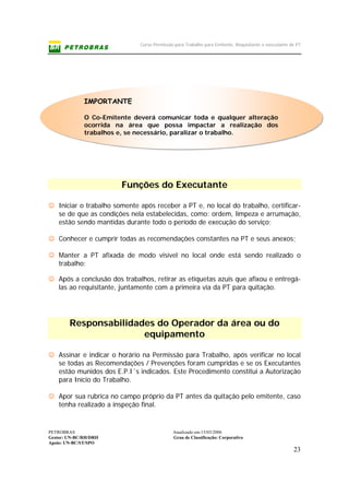 Curso Permissão para Trabalho para Emitente, Requisitante e executante de PT
PETROBRAS Atualizado em:15/03/2006
Gestor: UN-BC/RH/DRH Grau de Classificação: Corporativo
Apoio: UN-BC/ST/SPO
23
IMPORTANTE
O Co-Emitente deverá comunicar toda e qualquer alteração
ocorrida na área que possa impactar a realização dos
trabalhos e, se necessário, paralizar o trabalho.
Funções do Executante
☺ Iniciar o trabalho somente após receber a PT e, no local do trabalho, certificar-
se de que as condições nela estabelecidas, como: ordem, limpeza e arrumação,
estão sendo mantidas durante todo o período de execução do serviço;
☺ Conhecer e cumprir todas as recomendações constantes na PT e seus anexos;
☺ Manter a PT afixada de modo visível no local onde está sendo realizado o
trabalho;
☺ Após a conclusão dos trabalhos, retirar as etiquetas azuis que afixou e entregá-
las ao requisitante, juntamente com a primeira via da PT para quitação.
Responsabilidades do Operador da área ou do
equipamento
☺ Assinar e indicar o horário na Permissão para Trabalho, após verificar no local
se todas as Recomendações / Prevenções foram cumpridas e se os Executantes
estão munidos dos E.P.I´s indicados. Este Procedimento constitui a Autorização
para Início do Trabalho.
☺ Apor sua rubrica no campo próprio da PT antes da quitação pelo emitente, caso
tenha realizado a inspeção final.
 