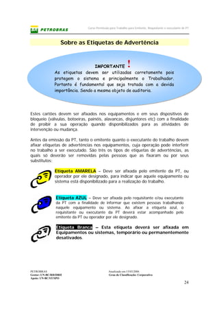 Curso Permissão para Trabalho para Emitente, Requisitante e executante de PT
PETROBRAS Atualizado em:15/03/2006
Gestor: UN-BC/RH/DRH Grau de Classificação: Corporativo
Apoio: UN-BC/ST/SPO
24
IMPORTANTE
As etiquetas devem ser utilizadas corretamente pois
protegem o sistema e principalmente o Trabalhador.
Portanto é fundamental que seja tratada com a devida
importância. Sendo a mesma objeto de auditoria.
Sobre as Etiquetas de Advertência
Estes cartões devem ser afixados nos equipamentos e em seus dispositivos de
bloqueio (válvulas, botoeiras, painéis, alavancas, disjuntores etc) com a finalidade
de proibir a sua operação quando disponibilizados para as atividades de
intervenção ou mudança.
Antes da emissão da PT, tanto o emitente quanto o executante do trabalho devem
afixar etiquetas de advertências nos equipamentos, cuja operação pode interferir
no trabalho a ser executado. São três os tipos de etiquetas de advertências, as
quais só deverão ser removidas pelas pessoas que as fixaram ou por seus
substitutos:
Etiqueta AMARELA – Deve ser afixada pelo emitente da PT, ou
operador por ele designado, para indicar que aquele equipamento ou
sistema está disponibilizado para a realização do trabalho.
Etiqueta AZUL – Deve ser afixada pelo requisitante e/ou executante
da PT com a finalidade de informar que existem pessoas trabalhando
naquele equipamento ou sistema. Ao afixar a etiqueta azul, o
requisitante ou executante da PT deverá estar acompanhado pelo
emitente da PT ou operador por ele designado.
Etiqueta Branca – Esta etiqueta deverá ser afixada em
Equipamentos ou sistemas, temporário ou permanentemente
desativados.
 