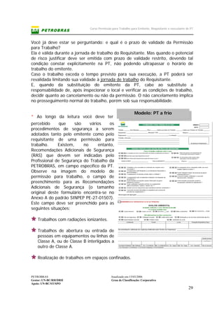 Curso Permissão para Trabalho para Emitente, Requisitante e executante de PT
PETROBRAS Atualizado em:15/03/2006
Gestor: UN-BC/RH/DRH Grau de Classificação: Corporativo
Apoio: UN-BC/ST/SPO
29
Modelo: PT a frio
Você já deve estar se perguntando: e qual é o prazo de validade da Permissão
para Trabalho?
Ela é válida durante a jornada de trabalho do Requisitante. Mas quando o potencial
de risco justificar deve ser emitida com prazo de validade restrito, devendo tal
condição constar explicitamente na PT, não podendo ultrapassar o horário de
trabalho do emitente.
Caso o trabalho exceda o tempo previsto para sua execução, a PT poderá ser
revalidada limitando sua validade à jornada de trabalho do Requisitante.
E, quando da substituição do emitente da PT, cabe ao substituto a
responsabilidade de, após inspecionar o local e verificar as condições de trabalho,
decidir quanto ao cancelamento ou não da permissão. O não cancelamento implica
no prosseguimento normal do trabalho, porém sob sua responsabilidade.
* Ao longo da leitura você deve ter
percebido que são vários os
procedimentos de segurança a serem
adotados tanto pelo emitente como pelo
requisitante de uma permissão para
trabalho. Existem, no entanto,
Recomendações Adicionais de Segurança
(RAS) que devem ser indicadas pelo
Profissional de Segurança do Trabalho da
PETROBRAS, em campo específico da PT.
Observe na imagem do modelo de
permissão para trabalho, o campo de
preenchimento para as Recomendações
Adicionais de Segurança (o tamanho
original deste formulário encontra-se no
Anexo A do padrão SINPEP PE-27-01507).
Este campo deve ser preenchido para as
seguintes situações:
Trabalhos com radiações ionizantes.
Trabalhos de abertura ou entrada de
pessoas em equipamentos ou linhas de
Classe A, ou de Classe B interligados a
outro de Classe A.
Realização de trabalhos em espaços confinados.
 