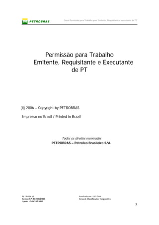 Curso Permissão para Trabalho para Emitente, Requisitante e executante de PT
PETROBRAS Atualizado em:15/03/2006
Gestor: UN-BC/RH/DRH Grau de Classificação: Corporativo
Apoio: UN-BC/ST/SPO
3
Permissão para Trabalho
Emitente, Requisitante e Executante
de PT
c 2006 – Copyright by PETROBRAS
Impresso no Brasil / Printed in Brazil
Todos os direitos reservados
PETROBRAS – Petróleo Brasileiro S/A.
 