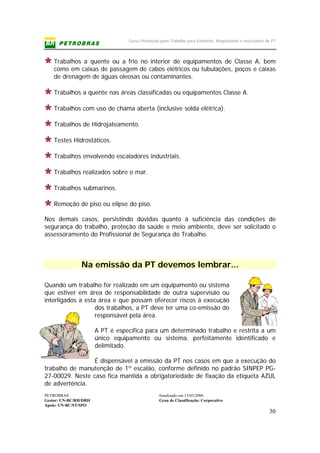 Curso Permissão para Trabalho para Emitente, Requisitante e executante de PT
PETROBRAS Atualizado em:15/03/2006
Gestor: UN-BC/RH/DRH Grau de Classificação: Corporativo
Apoio: UN-BC/ST/SPO
30
Trabalhos a quente ou a frio no interior de equipamentos de Classe A, bem
como em caixas de passagem de cabos elétricos ou tubulações, poços e caixas
de drenagem de águas oleosas ou contaminantes.
Trabalhos a quente nas áreas classificadas ou equipamentos Classe A.
Trabalhos com uso de chama aberta (inclusive solda elétrica).
Trabalhos de Hidrojateamento.
Testes Hidrostáticos.
Trabalhos envolvendo escaladores industriais.
Trabalhos realizados sobre o mar.
Trabalhos submarinos.
Remoção de piso ou elipse do piso.
Nos demais casos, persistindo dúvidas quanto à suficiência das condições de
segurança do trabalho, proteção da saúde e meio ambiente, deve ser solicitado o
assessoramento do Profissional de Segurança do Trabalho.
Na emissão da PT devemos lembrar...
Quando um trabalho for realizado em um equipamento ou sistema
que estiver em área de responsabilidade de outra supervisão ou
interligados a esta área e que possam oferecer riscos à execução
dos trabalhos, a PT deve ter uma co-emissão do
responsável pela área.
A PT é específica para um determinado trabalho e restrita a um
único equipamento ou sistema, perfeitamente identificado e
delimitado.
É dispensável a emissão da PT nos casos em que a execução do
trabalho de manutenção de 1º escalão, conforme definido no padrão SINPEP PG-
27-00029. Neste caso fica mantida a obrigatoriedade de fixação da etiqueta AZUL
de advertência.
 