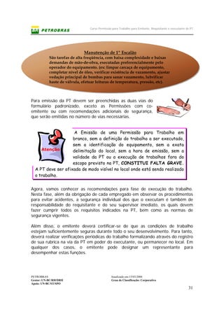 Curso Permissão para Trabalho para Emitente, Requisitante e executante de PT
PETROBRAS Atualizado em:15/03/2006
Gestor: UN-BC/RH/DRH Grau de Classificação: Corporativo
Apoio: UN-BC/ST/SPO
31
Manutenção de 1º Escalão
São tarefas de alta freqüência, com baixa complexidade e baixas
demandas de mão-de-obra, executadas preferencialmente pelo
operador do equipamento. (ex: limpar carcaça de equipamento,
completar nível de óleo, verificar existência de vazamento, ajustar
vedação principal de bombas para sanar vazamento, lubrificar
haste de válvula, efetuar leituras de temperatura, pressão, etc).
Para emissão da PT devem ser preenchidas as duas vias do
formulário padronizado, exceto as Permissões com co-
emitente ou com recomendações adicionais de segurança,
que serão emitidas no número de vias necessárias.
A Emissão de uma Permissão para Trabalho em
branco, sem a definição do trabalho a ser executado,
sem a identificação do equipamento, sem a exata
delimitação do local, sem a hora de emissão, sem a
validade da PT ou a execução de trabalhos fora do
escopo previsto na PT, CONSTITUI FALTA GRAVE.
A PT deve ser afixada de modo visível no local onde está sendo realizado
o trabalho.
Agora, vamos conhecer as recomendações para fase de execução do trabalho.
Nesta fase, além da obrigação de cada empregado em observar os procedimentos
para evitar acidentes, a segurança individual dos que o executam é também de
responsabilidade do requisitante e do seu supervisor imediato, os quais devem
fazer cumprir todos os requisitos indicados na PT, bem como as normas de
segurança vigentes.
Além disso, o emitente deverá certificar-se de que as condições de trabalho
estejam suficientemente seguras durante todo o seu desenvolvimento. Para tanto,
deverá realizar verificações periódicas do trabalho formalizando através do registro
de sua rubrica na via da PT em poder do executante, ou permanecer no local. Em
qualquer dos casos, o emitente pode designar um representante para
desempenhar estas funções.
Atenção
 