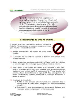 Curso Permissão para Trabalho para Emitente, Requisitante e executante de PT
PETROBRAS Atualizado em:15/03/2006
Gestor: UN-BC/RH/DRH Grau de Classificação: Corporativo
Apoio: UN-BC/ST/SPO
32
Cancelamento de uma PT emitida...
É possível fazer o seu cancelamento durante a execução do
trabalho. Vamos conhecer as situações em que a permissão
para trabalho é considerada cancelada.
Qualquer recomendação nela contida não estiver sendo
atendida.
As condições na área onde se executam os trabalhos apresentarem novas
situações de riscos.
Houver uma demora superior ao estabelecido na PT para o início dos trabalhos
ou uma interrupção dos mesmos por igual período, a critério do emitente.
Surgir alguma dúvida quanto ao trabalho a ser executado - neste caso,
qualquer empregado poderá interromper o trabalho avisando imediatamente ao
requisitante e ao emitente da PT. O cancelamento da PT será decidido pelo
emitente, através do recolhimento da cópia da PT. Para prosseguimento do
serviço será necessária a emissão de nova PT ou revalidação da existente a
critério do emitente.
Em situação de emergência:
a) As PT’s do local abrangido pela emergência serão canceladas. Para o
prosseguimento do serviço após a emergência será necessária a emissão
de nova PT.
b) As demais PT’s serão suspensas durante a emergência. Bastando uma
revalidação após a emergência para o retorno ao serviço.
Quando for necessário testar um equipamento em
manutenção, o executante deve retirar a etiqueta azul
aplicada e apresentá-la ao emitente junto com a primeira
via da PT. O acionamento para teste será feito pelo
emitente, na presença do executante, após inspeção do
local de realização do trabalho e estando de posse das
etiquetas de advertência e ambas as vias da PT.
 