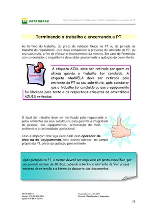 Curso Permissão para Trabalho para Emitente, Requisitante e executante de PT
PETROBRAS Atualizado em:15/03/2006
Gestor: UN-BC/RH/DRH Grau de Classificação: Corporativo
Apoio: UN-BC/ST/SPO
33
Terminando o trabalho e encerrando a PT
Ao término do trabalho, do prazo de validade fixado na PT ou da jornada de
trabalho do requisitante, este deve comparecer à presença do emitente da PT, ou
seu substituto, a fim de efetuar o encerramento da mesma. Em caso de Permissão
com co-emissão, o requisitante deve obter previamente a quitação do co-emitente.
A etiqueta AZUL deve ser retirada por quem as
afixou quando o trabalho for concluído. A
etiqueta AMARELA deve ser retirada pelo
emitente da PT ou seu substituto, após constatar
que o trabalho foi concluído ou que o equipamento
foi liberado para teste e as respectivas etiquetas de advertência
AZUIS retiradas.
O local de trabalho deve ser verificado pelo requisitante e
pelos emitentes ou seus substitutos para garantir a integridade
do pessoal, dos equipamentos, preservação do meio
ambiente e a continuidade operacional.
Caso a inspeção final seja executada pelo operador da
área ou do equipamento, este deverá rubricar, no campo
próprio da PT, antes da quitação pelo emitente.
Após quitação da PT, a mesma deverá ser arquivada em pasta específica, por
um período mínimo de 30 dias, cabendo à Gerência emitente definir prazos
maiores de retenção e a forma de descarte dos documentos.
Lembre-se
 