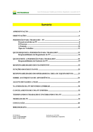 Curso Permissão para Trabalho para Emitente, Requisitante e executante de PT
PETROBRAS Atualizado em:15/03/2006
Gestor: UN-BC/RH/DRH Grau de Classificação: Corporativo
Apoio: UN-BC/ST/SPO
4
Sumário
APRESENTAÇÃO .............................................................................................................. 5
ORIENTAÇÕES ..................................................................................................................6
PERMISSÃO PARA TRABALHO – PT ...........................................................................7
Pessoal envolvido na PT ...........................................................................................8
O Processo .................................................................................................................9
A Emissão ................................................................................................................10
Tipos de Trabalhos .................................................................................................12
QUEM REQUISITA PERMISSÃO PARA TRABALHO?............................................15
Responsabilidades do Requisitante de PT ............................................................16
QUEM EMITE A PERMISSÃO PARA TRABALHO?.................................................18
Responsabilidades do Emitente de PT ..................................................................19
RESPONSABILIDADES DO CO-EMITENTE ..............................................................22
FUNÇÕES DO EXECUTANTE .......................................................................................23
RESPONSABILIDADES DO OPERADOR DA ÁREA OU EQUIPAMENTO ..........23
SOBRE AS ETIQUETAS DE ADVERTÊNCIA ............................................................24
ALGUNS DETALHES A MAIS .......................................................................................29
NA EMISSÃO DA PT DEVEMOS LEMBRAR .............................................................30
CANCELAMENTO DE UMA PT EMITIDA .................................................................32
TERMINANDO O TRABALHO E ENCERRANDO UMA PT ....................................33
MODELOS DE PT .............................................................................................................34
CONCLUSÃO ....................................................................................................................40
BIBLIOGRAFIA ................................................................................................................41
 