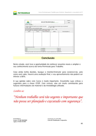 Curso Permissão para Trabalho para Emitente, Requisitante e executante de PT
PETROBRAS Atualizado em:15/03/2006
Gestor: UN-BC/RH/DRH Grau de Classificação: Corporativo
Apoio: UN-BC/ST/SPO
40
Conclusão
Neste estudo, você teve a oportunidade de conhecer assuntos novos e ampliar o
seu conhecimento acerca do tema Permissão para Trabalho.
Caso ainda tenha dúvidas, busque o monitor/instrutor para esclarecê-las, pois
como você sabe, haverá uma avaliação final, e seu aproveitamento não poderá ser
inferior a 80%.
A sua opinião sobre este Curso é muito importante. Encaminhe suas críticas e
sugestões para a chave CFOP. Com certeza, elas em muito contribuirão para
futuras reformulações do material e da metodologia utilizada.
Lembre-se:
“Nenhum trabalho será tão urgente e importante que
não possa ser planejado e executado com segurança”.
 