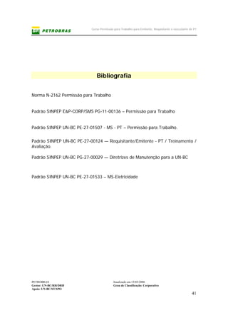 Curso Permissão para Trabalho para Emitente, Requisitante e executante de PT
PETROBRAS Atualizado em:15/03/2006
Gestor: UN-BC/RH/DRH Grau de Classificação: Corporativo
Apoio: UN-BC/ST/SPO
41
Bibliografia
Norma N-2162 Permissão para Trabalho
Padrão SINPEP E&P-CORP/SMS PG-11-00136 – Permissão para Trabalho
Padrão SINPEP UN-BC PE-27-01507 - MS - PT – Permissão para Trabalho.
Padrão SINPEP UN-BC PE-27-00124 — Requisitante/Emitente - PT / Treinamento /
Avaliação.
Padrão SINPEP UN-BC PG-27-00029 — Diretrizes de Manutenção para a UN-BC
Padrão SINPEP UN-BC PE-27-01533 – MS-Eletricidade
 