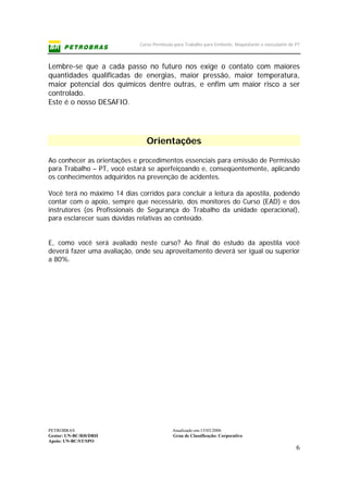 Curso Permissão para Trabalho para Emitente, Requisitante e executante de PT
PETROBRAS Atualizado em:15/03/2006
Gestor: UN-BC/RH/DRH Grau de Classificação: Corporativo
Apoio: UN-BC/ST/SPO
6
Lembre-se que a cada passo no futuro nos exige o contato com maiores
quantidades qualificadas de energias, maior pressão, maior temperatura,
maior potencial dos químicos dentre outras, e enfim um maior risco a ser
controlado.
Este é o nosso DESAFIO.
Orientações
Ao conhecer as orientações e procedimentos essenciais para emissão de Permissão
para Trabalho – PT, você estará se aperfeiçoando e, conseqüentemente, aplicando
os conhecimentos adquiridos na prevenção de acidentes.
Você terá no máximo 14 dias corridos para concluir a leitura da apostila, podendo
contar com o apoio, sempre que necessário, dos monitores do Curso (EAD) e dos
instrutores (os Profissionais de Segurança do Trabalho da unidade operacional),
para esclarecer suas dúvidas relativas ao conteúdo.
E, como você será avaliado neste curso? Ao final do estudo da apostila você
deverá fazer uma avaliação, onde seu aproveitamento deverá ser igual ou superior
a 80%.
 