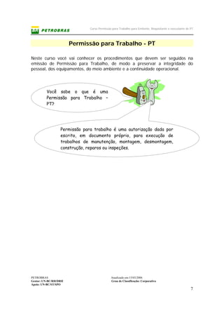 Curso Permissão para Trabalho para Emitente, Requisitante e executante de PT
PETROBRAS Atualizado em:15/03/2006
Gestor: UN-BC/RH/DRH Grau de Classificação: Corporativo
Apoio: UN-BC/ST/SPO
7
Permissão para Trabalho - PT
Neste curso você vai conhecer os procedimentos que devem ser seguidos na
emissão de Permissão para Trabalho, de modo a preservar a integridade do
pessoal, dos equipamentos, do meio ambiente e a continuidade operacional.
Permissão para trabalho é uma autorização dada por
escrito, em documento próprio, para execução de
trabalhos de manutenção, montagem, desmontagem,
construção, reparos ou inspeções.
Você sabe o que é uma
Permissão para Trabalho –
PT?
 
