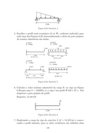 0000
0000
0000
1111
1111
1111
0000
0000
1111
1111
5,4m
A B
Figura 6.28: Exerc´ıcio 4
5. Escolher o perﬁl mais econˆomico (I ou W, conforme indicado) para
cada uma das Figuras 6.29, desconsiderando o efeito do peso pr´oprio.
As tens˜oes admiss´ıveis s˜ao dadas.
0000
0000
0000
1111
1111
1111 0000
0000
1111
1111
σ σ
0000
0000
1111
1111 0000
0000
1111
1111
0
00
0
00
1
11
1
11
σ = 140Mpa
d) Perfil W,σ
c) Perfil W,
= 120Mpa
0
00
00
0
1
11
11
1
12kN
0,8m
(S 130 x 15 )
30kN
10kN/m
2,0m 2,0m
(S 310 x 47,3)
a) Perfil I, b) Perfil I,
= 120Mpa= 140Mpa
65kN 65kN
1,0m 0,6m0,6m
(W 250 x 32,7 ou W 310 x 32,7)
3,0m
25kN/m
(W 460 x 52)
Figura 6.29: Exerc´ıcio 5
6. Calcular o valor m´aximo admiss´ıvel da carga P, na viga na Figura
6.30 para uma σ = 140MPa, se a viga ´e um perﬁl W150 × 37, 1. N˜ao
desprezar o peso pr´oprio do perﬁl.
Resposta: 14, 88 kN
000
00
00
111
11
11
P
2,5m
Figura 6.30: Exerc´ıcio 6
7. Duplicando a carga da viga do exerc´ıcio 3 (q′
= 54 kN/m) e conser-
vando o perﬁl adotado, para se obter resistˆencia s˜ao soldados duas
106
 