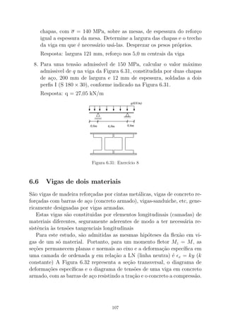 chapas, com σ = 140 MPa, sobre as mesas, de espessura do refor¸co
igual a espessura da mesa. Determine a largura das chapas e o trecho
da viga em que ´e necess´ario us´a-las. Desprezar os pesos pr´oprios.
Resposta: largura 121 mm, refor¸co nos 5,0 m centrais da viga
8. Para uma tens˜ao admiss´ıvel de 150 MPa, calcular o valor m´aximo
admissivel de q na viga da Figura 6.31, constitudida por duas chapas
de a¸co, 200 mm de largura e 12 mm de espessura, soldadas a dois
perﬁs I (S 180 × 30), conforme indicado na Figura 6.31.
Resposta: q = 27,05 kN/m
000000000000
111111111111 00000000001111111111
00000000000000000000000000000000000000000000000000001111111111111111111111111111111111111111111111111111
0000000000000000000000000000000000000000000000000000
00000000000000000000000000
1111111111111111111111111111111111111111111111111111
11111111111111111111111111
q(kN/m)
6,0m0,6m 0,6m
Figura 6.31: Exerc´ıcio 8
6.6 Vigas de dois materiais
S˜ao vigas de madeira refor¸cadas por cintas met´alicas, vigas de concreto re-
for¸cadas com barras de a¸co (concreto armado), vigas-sanduiche, etc, gene-
ricamente designadas por vigas armadas.
Estas vigas s˜ao constituidas por elementos longitudinais (camadas) de
materiais diferentes, seguramente aderentes de modo a ter necess´aria re-
sistˆencia `as tens˜oes tangenciais longitudinais
Para este estudo, s˜ao admitidas as mesmas hip´oteses da ﬂex˜ao em vi-
gas de um s´o material. Portanto, para um momento ﬂetor Mz = M, as
se¸c˜oes permanecem planas e normais ao eixo e a deforma¸c˜ao espec´ıﬁca em
uma camada de ordenada y em rela¸c˜ao a LN (linha neutra) ´e ǫx = ky (k
constante) A Figura 6.32 representa a se¸c˜ao transversal, o diagrama de
deforma¸c˜oes espec´ıﬁcas e o diagrama de tens˜oes de uma viga em concreto
armado, com as barras de a¸co resistindo a tra¸c˜ao e o concreto a compress˜ao.
107
 