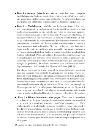• Fase 1 - Ante-projeto da estrutura: Nesta fase uma concep¸c˜ao
inicial do projeto ´e criada. A estrutura pode ser um edif´ıcio, um navio,
um avi˜ao, uma pr´otese ´ossea, uma ponte, etc. As dimens˜oes das pe¸cas
estruturais s˜ao arbitradas segundo crit´erios t´ecnicos e emp´ıricos.
• Fase 2 - Modelagem. Modelar um fenˆomeno f´ısico ´e descrever
seu comportamento atrav´es de equa¸c˜oes matem´aticas. Neste processo
parte-se normalmente de um modelo que re´une as principais proprie-
dades do fenˆomeno que se deseja modelar. No caso de estruturas, os
modelos estruturais s˜ao constitu´ıdos de elementos estruturais. A par-
tir do conhecimento do comportamento dos elementos estruturais e do
carregamento envolvido s˜ao determinadas as deforma¸c˜oes e tens˜oes a
que a estrutura est´a submetida. No caso de barras, uma boa parte
desta tarefa pode ser realizada com o aux´ılio dos conhecimentos a
serem obtidos na disciplina Resistˆencia dos Materiais e na disciplina
An´alise Estrutural. Para outros tipos de elementos estruturais, devido
`a complexidade dos c´alculos, ser˜ao necess´arios estudos mais aprofun-
dados em mecˆanica dos s´olidos e m´etodos num´ericos que viabilizem a
solu¸c˜ao do problema. O m´etodo num´erico mais conhecido na mode-
lagem estrutural ´e o M´etodo dos Elementos Finitos (MEF).
Em alguns casos, por se tratarem de elementos estruturais complexos
mas que ocorrem com bastante freq¨uˆencia nas estruturas, v´arios es-
tudos j´a foram realizados e apontam aproxima¸c˜oes de boa qualidade.
Estas aproxima¸c˜oes normalmente s˜ao apresentados em forma de Tabe-
las ou ´abacos, mas s˜ao restritas a uma s´erie de hip´oteses simpliﬁcado-
ras e atendem somente alguns casos espec´ıﬁcos, como por exemplo as
Tabelas para c´alculo de esfor¸cos em lajes retangulares. A Figura 1.9
mostra alguns exemplos de modelagens de conﬁgura¸c˜oes estruturais
como a usada no Est´adio Ol´ımpico de Pequim e dois tipos de pontes.
• Fase 3 - Dimensionamento das pe¸cas. Nesta fase ´e necess´ario
o conhecimento de quest˜oes espec´ıﬁcas de cada material que constitui
a estrutura (a¸co, madeira, alum´ınio, comp´osito, concreto, etc). Este
conhecimento ser´a adquirido em cursos espec´ıﬁcos como Concreto I e
II e Estruturas Met´alicas. Nesta fase ´e poss´ıvel que se tenha necessi-
dade de retornar `a Fase 1 pois os elementos estruturais podem ter sido
sub ou super dimensionados. Neste caso parte-se para um processo
recursivo at´e que o grau de reﬁnamento requerido para o projeto seja
alcan¸cado.
O c´alculo de uma estrutura depende de trˆes crit´erios:
11
 