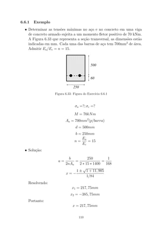 6.6.1 Exemplo
• Determinar as tens˜oes m´aximas no a¸co e no concreto em uma viga
de concreto armado sujeita a um momento ﬂetor positivo de 70 kNm.
A Figura 6.33 que representa a se¸c˜ao transversal, as dimens˜oes est˜ao
indicadas em mm. Cada uma das barras de a¸co tem 700mm2
de ´area.
Admitir Ea/Ec = n = 15.
000000000000000000000000000000
00000000000000000000000000000000000000000000000000
0000000000000000000000000000000000000000
000000000000000000000000000000
111111111111111111111111111111
11111111111111111111111111111111111111111111111111
1111111111111111111111111111111111111111
111111111111111111111111111111
250
500
60
Figura 6.33: Figura do Exerc´ıcio 6.6.1
σa =?; σc =?
M = 70kNm
Aa = 700mm2
(p/barra)
d = 500mm
b = 250mm
n =
Ea
Ec
= 15
• Solu¸c˜ao:
a =
b
2nAa
=
250
2 ∗ 15 ∗ 1400
=
1
168
x = −
1 ±
√
1 + 11, 905
1/84
Resolvendo:
x1 = 217, 75mm
x2 = −385, 75mm
Portanto:
x = 217, 75mm
110
 