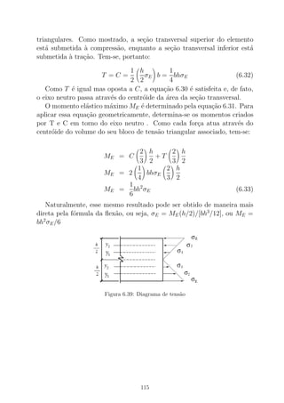 triangulares. Como mostrado, a se¸c˜ao transversal superior do elemento
est´a submetida `a compress˜ao, enquanto a se¸c˜ao transversal inferior est´a
submetida `a tra¸c˜ao. Tem-se, portanto:
T = C =
1
2
h
2
σE b =
1
4
bhσE (6.32)
Como T ´e igual mas oposta a C, a equa¸c˜ao 6.30 ´e satisfeita e, de fato,
o eixo neutro passa atrav´es do centr´oide da ´area da se¸c˜ao transversal.
O momento el´astico m´aximo ME ´e determinado pela equa¸c˜ao 6.31. Para
aplicar essa equa¸c˜ao geometricamente, determina-se os momentos criados
por T e C em torno do eixo neutro . Como cada for¸ca atua atrav´es do
centr´oide do volume do seu bloco de tens˜ao triangular associado, tem-se:
ME = C
2
3
h
2
+ T
2
3
h
2
ME = 2
1
4
bhσE
2
3
h
2
ME =
1
6
bh2
σE (6.33)
Naturalmente, esse mesmo resultado pode ser obtido de maneira mais
direta pela f´ormula da ﬂex˜ao, ou seja, σE = ME(h/2)/[bh3
/12], ou ME =
bh2
σE/6
Figura 6.39: Diagrama de tens˜ao
115
 