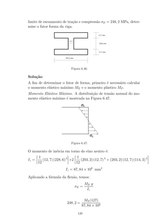 limite de escoamento de tra¸c˜ao e compress˜ao σE = 248, 2 MPa, deter-
mine o fator forma da viga.
12,7
203,2 mm
12,7 mm
228,6 mm
12,7 mm
Figura 6.46:
Solu¸c˜ao:
A ﬁm de determinar o fator de forma, primeiro ´e necess´ario calcular
o momento el´astico m´aximo ME e o momento pl´astico MP .
Momento El´astico M´aximo. A distribui¸c˜ao de tens˜ao normal do mo-
mento el´astico m´aximo ´e mostrada na Figura 6.47.
σE
σE
Figura 6.47:
O momento de in´ercia em torno do eixo neutro ´e:
Iz =
1
12
(12, 7)(228, 6)3
+2
1
12
(203, 2)(12, 7)3
+ (203, 2)(12, 7)(114, 3)2
Iz = 87, 84 × 106
mm4
Aplicando a f´ormula da ﬂex˜ao, temos:
σE =
ME y
Iz
248, 2 =
ME(127)
87, 84 × 106
120
 