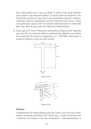 Esse valor indica que a viga em duplo T oferece uma se¸c˜ao eﬁciente
para resistir a um momento el´astico. A maior parte do momento ´e de-
senvolvida nas abas da viga, isto ´e, nos seguimentos superior e inferior,
enquanto a alma ou seguimento vertical contribui muito pouco. Nesse
caso particular, apenas 14% de momento adicional pode ser suportado
pela viga al´em do que pode ser suportado elasticamente.
2. Uma viga em T tem as dimens˜oes mostradas na Figura 6.49. Supondo
que seja feita de material el´astico perfeitamente pl´astico com limites
de escoamento de tra¸c˜ao e compress˜ao σE = 250 MPa, determinar o
momento pl´astico a que ela pode resistir.
Figura 6.49:
100 mm
15 mm
120 mm − d)(
d
15 mm
M P
2
N
A
T
250 MPa
1C
C
Figura 6.50:
Solu¸c˜ao
A distribui¸c˜ao de tens˜ao pl´astica que atua sobre a ´area da se¸c˜ao trans-
versal ´e mostrada na Figura 6.50. Nesse caso, a se¸c˜ao transversal n˜ao
´e sim´etrica em rela¸c˜ao a um eixo horizontal e, consequentemente, o
122
 