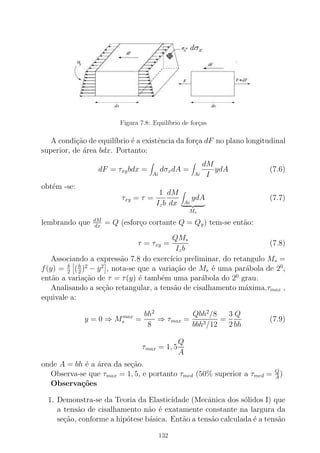 Figura 7.8: Equil´ıbrio de for¸cas
A condi¸c˜ao de equil´ıbrio ´e a existˆencia da for¸ca dF no plano longitudinal
superior, de ´area bdx. Portanto:
dF = τxybdx =
Ai
dσxdA =
Ai
dM
I
ydA (7.6)
obt´em -se:
τxy = τ =
1
Izb
dM
dx Ai
ydA
Ms
(7.7)
lembrando que dM
dx = Q (esfor¸co cortante Q = Qy) tem-se ent˜ao:
τ = τxy =
QMs
Izb
(7.8)
Associando a express˜ao 7.8 do exerc´ıcio preliminar, do retangulo Ms =
f(y) = b
2 (h
2 )2
− y2
, nota-se que a varia¸c˜ao de Ms ´e uma par´abola de 20
,
ent˜ao a varia¸c˜ao de τ = τ(y) ´e tamb´em uma par´abola do 20
grau.
Analisando a se¸c˜ao retangular, a tens˜ao de cisalhamento m´axima,τmax ,
equivale a:
y = 0 ⇒ Mmax
s =
bh2
8
⇒ τmax =
Qbh2
/8
bbh3/12
=
3
2
Q
bh
(7.9)
τmax = 1, 5
Q
A
onde A = bh ´e a ´area da se¸c˜ao.
Observa-se que τmax = 1, 5, e portanto τmed (50% superior a τmed = Q
A
)
Observa¸c˜oes
1. Demonstra-se da Teoria da Elasticidade (Mecˆanica dos s´olidos I) que
a tens˜ao de cisalhamento n˜ao ´e exatamente constante na largura da
se¸c˜ao, conforme a hip´otese b´asica. Ent˜ao a tens˜ao calculada ´e a tens˜ao
132
 