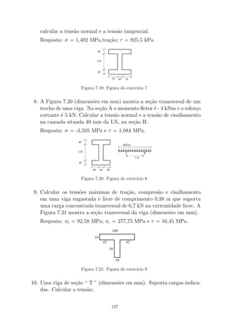 calcular a tens˜ao normal e a tens˜ao tangencial.
Resposta: σ = 1,402 MPa,tra¸c˜ao; τ = 925,5 kPa.
120
40
40
70 40 70
Figura 7.19: Figura do exerc´ıcio 7
8. A Figura 7.20 (dimens˜oes em mm) mostra a se¸c˜ao transversal de um
trecho de uma viga. Na se¸c˜ao A o momento ﬂetor ´e - 4 kNm e o esfor¸co
cortante ´e 5 kN. Calcular a tens˜ao normal e a tens˜ao de cisalhamento
na camada situada 40 mm da LN, na se¸c˜ao B.
Resposta: σ = -3,505 MPa e τ = 1,084 MPa.
120
40
40
4040 40
6kN/m
A B
2 m
Figura 7.20: Figura do exerc´ıcio 8
9. Calcular os tens˜oes m´aximas de tra¸c˜ao, compres˜ao e cisalhamento
em uma viga engastada e livre de comprimento 0,38 m que suporta
uma carga concentrada transversal de 6,7 kN na extremidade livre. A
Figura 7.21 mostra a se¸c˜ao transversal da viga (dimens˜oes em mm).
Resposta: σt = 92,58 MPa; σc = 277,75 MPa e τ = 16,45 MPa.
100
45
10
45
50
10
Figura 7.21: Figura do exerc´ıcio 9
10. Uma viga de se¸c˜ao “ T ” (dimens˜oes em mm). Suporta cargas indica-
das. Calcular a tens˜ao:
137
 