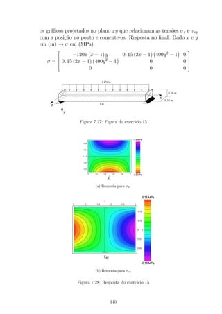 os gr´aﬁcos projetados no plano xy que relacionam as tens˜oes σx e τxy
com a posi¸c˜ao no ponto e comente-os. Resposta no ﬁnal. Dado x e y
em (m) → σ em (MPa).
σ =





−120x (x − 1) y 0, 15 (2x − 1) 400y2
− 1 0
0, 15 (2x − 1) 400y2
− 1 0 0
0 0 0





x
y
z
2 kN/m
1 m
0,10 m
0,10 m
Figura 7.27: Figura do exerc´ıcio 15
(a) Resposta para σx
(b) Resposta para τxy
Figura 7.28: Resposta do exerc´ıcio 15
140
 
